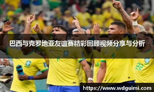 巴西与克罗地亚友谊赛精彩回顾视频分享与分析